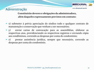 Administração
PAULO CLAUDINO - pg_claudino@hotmail.com 55
Constituirão deveres e obrigações da administradora,
além daqueles expressamente previstos em contrato:
 x) submeter à prévia apreciação do síndico todo e qualquer contrato de
manutenção e conservação que venham a ser necessários;
 y) enviar cartas de convocação para as assembléias, elaborar as
respectivas atas, providenciando os respectivos registros e enviando cópia
aos condôminos, correndo as despesas por conta do condomínio;
 z) prestar assistência jurídica, sempre que necessário, correndo as
despesas por conta do condomínio.
 