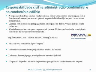 Responsabilidade civil na administração condominial e
no condomínio edilício
PAULO CLAUDINO - pg_claudino@hotmail.com 56
 A responsabilidade do síndico e subjetiva para com o Condomínio, objetiva para com a
Administradora que, por sua vez, possui responsabilidade subjetiva para com a massa
condominial.
 Cuidado com o desconto para pagamento antecipado do débito. Vetado por lei. Multa
embutida.
 Cuidado com o desconto para pagamento à vista de débitos condominiais, princípio da
isonomia e do enriquecimento indevido.
EQUÍVOCOS COMETIDOS E SUAS CONSEQÜÊNCIAS:
 Baixa de cota condominial por “engano”;
 Informe de cota em aberto prejudicando a venda do imóvel;
 Cobrança de cota já paga, principalmente na esfera judicial;
 “Esquecer” de pedir a extinção de processo que aguardava cumprimento em arquivo.
 