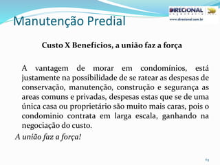 Manutenção Predial
63
Custo X Benefícios, a união faz a força
A vantagem de morar em condomínios, está
justamente na possibilidade de se ratear as despesas de
conservação, manutenção, construção e segurança as
areas comuns e privadas, despesas estas que se de uma
única casa ou proprietário são muito mais caras, pois o
condominio contrata em larga escala, ganhando na
negociação do custo.
A união faz a força!
 
