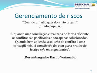 Gerenciamento de riscos
65
“Quando um não quer dois não brigam”
(ditado popular)
“...quando uma conciliação é realizada de forma eficiente,
os conflitos são pacificados e não apenas solucionados.
Quando bem aplicada, a solução do conflito é uma
conseqüência. A conciliação faz com que a prática da
Justiça seja mais qualitativa".
(Desembargador Kazuo Watanabe)
 