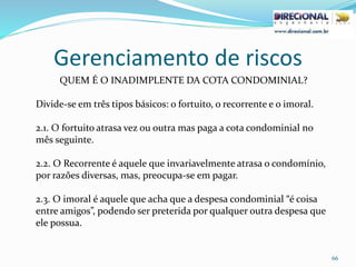 Gerenciamento de riscos
66
QUEM É O INADIMPLENTE DA COTA CONDOMINIAL?
Divide-se em três tipos básicos: o fortuito, o recorrente e o imoral.
2.1. O fortuito atrasa vez ou outra mas paga a cota condominial no
mês seguinte.
2.2. O Recorrente é aquele que invariavelmente atrasa o condomínio,
por razões diversas, mas, preocupa-se em pagar.
2.3. O imoral é aquele que acha que a despesa condominial “é coisa
entre amigos”, podendo ser preterida por qualquer outra despesa que
ele possua.
 