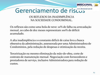 Gerenciamento de riscos
67
OS REFLEXOS DA INADIMPLÊNCIA
NA SOCIEDADE CONDOMINIAL.
Os reflexos são como uma bola de neve: 10% de falha na arrecadação
mensal, ao cabo de dez meses representam 100% de déficit
acumulado.
A alta inadimplência e o constante déficit de caixa leva a busca
obsessiva da administração, assessorada por uma Administradora de
Condomínios, pela redução de despesas e otimização da receita.
Terceirização ou mesmo eliminação da mão-de-obra, corte de
contrato de manutenção mensal. Negociação com fornecedores e
prestadores de serviço, inclusive Administradora para redução de
custos.
 