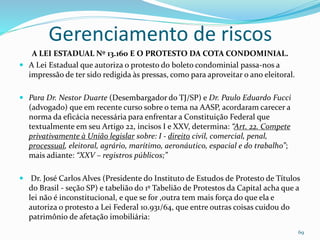 Gerenciamento de riscos
69
A LEI ESTADUAL Nº 13.160 E O PROTESTO DA COTA CONDOMINIAL.
 A Lei Estadual que autoriza o protesto do boleto condominial passa-nos a
impressão de ter sido redigida às pressas, como para aproveitar o ano eleitoral.
 Para Dr. Nestor Duarte (Desembargador do TJ/SP) e Dr. Paulo Eduardo Fucci
(advogado) que em recente curso sobre o tema na AASP, acordaram carecer a
norma da eficácia necessária para enfrentar a Constituição Federal que
textualmente em seu Artigo 22, incisos I e XXV, determina: “Art. 22. Compete
privativamente à União legislar sobre: I - direito civil, comercial, penal,
processual, eleitoral, agrário, marítimo, aeronáutico, espacial e do trabalho”;
mais adiante: “XXV – registros públicos;”
 Dr. José Carlos Alves (Presidente do Instituto de Estudos de Protesto de Títulos
do Brasil - seção SP) e tabelião do 1º Tabelião de Protestos da Capital acha que a
lei não é inconstitucional, e que se for ,outra tem mais força do que ela e
autoriza o protesto a Lei Federal 10.931/64, que entre outras coisas cuidou do
patrimônio de afetação imobiliária:
 