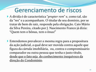 Gerenciamento de riscos
70
 A dívida é de característica “propter rem" e, como tal, são
da “res” e a acompanham. O titular de seu domínio, por se
tratar de bem de raiz, responde pela obrigação. Caio Mário
da Silva Pereira, citado por J. Nascimento Franco já dizia:
“Quem tem o bônus, tem o ônus!”
 Entendemos prevalecer a mesma regra para a propositura
da ação judicial, a qual deve ser movida contra aquele que
figura da cártula imobiliária, ou, contra o compromissário
comparador ou outra pessoa que tenha o justo título,
desde que o fato seja do conhecimento inequívoco da
direção do Condomínio.
 