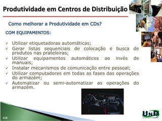 118
 Utilizar etiquetadoras automáticas;
 Gerar listas sequenciais de colocação e busca de
produtos nas prateleiras;
 Utilizar equipamentos automáticos ao invés de
manuais;
 Instalar mecanismos de comunicação entre pessoal;
 Utilizar computadores em todas as fases das operações
do armazém;
 Automatizar ou semi-automatizar as operações do
armazém.
Produtividade em Centros de Distribuição
 