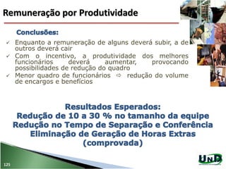 125
 Enquanto a remuneração de alguns deverá subir, a de
outros deverá cair
 Com o incentivo, a produtividade dos melhores
funcionários deverá aumentar, provocando
possibilidades de redução do quadro
 Menor quadro de funcionários  redução do volume
de encargos e benefícios
Remuneração por Produtividade
 