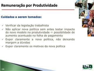 126
 Verificar da legislação trabalhista
 Não aplicar nova política sem antes testar impacto
do novo modelo na produtividade  possibilidade de
aumento acentuado na folha de pagamento
 Expor claramente a nova política, não deixando
margem a dúvidas
 Expor claramente os motivos da nova política
Remuneração por Produtividade
 