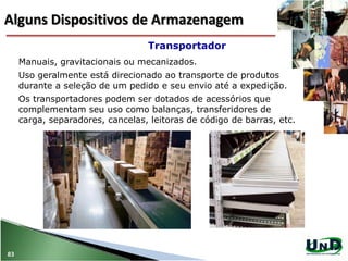 Manuais, gravitacionais ou mecanizados.
Uso geralmente está direcionado ao transporte de produtos
durante a seleção de um pedido e seu envio até a expedição.
Os transportadores podem ser dotados de acessórios que
complementam seu uso como balanças, transferidores de
carga, separadores, cancelas, leitoras de código de barras, etc.
Transportador
83
Alguns Dispositivos de Armazenagem
 