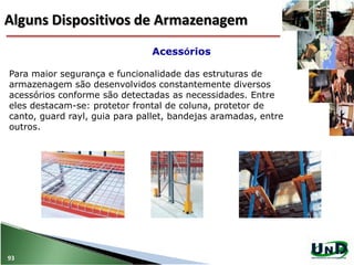 Para maior segurança e funcionalidade das estruturas de
armazenagem são desenvolvidos constantemente diversos
acessórios conforme são detectadas as necessidades. Entre
eles destacam-se: protetor frontal de coluna, protetor de
canto, guard rayl, guia para pallet, bandejas aramadas, entre
outros.
Acessórios
93
Alguns Dispositivos de Armazenagem
 