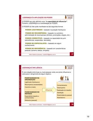 LIDERANÇA É A APLICAÇÃO DO PODER

                              O PODER tem sido definido como “a capacidade de influenciar”.
                              Portanto, LIDERANÇA é a manifestação do PODER.
CURSO “GESTÃO DE CONFLITOS”




                              O PODER do líder pode manifestar-se das seguintes formas

                                  PODER LEGITIMADO – baseado na posição hierárquica

                                  PODER DE RECOMPENSA – baseado no controle e
                                 administração de recompensas (dinheiro, promoções, elogios, etc.)

                                  PODER COERCITIVO – baseado na capacidade de punir
                                 (advertências, suspensões, demissão).

                                  PODER DE ESPECIALISTA – baseado em algum
                                 conhecimento

                                 PODER DE REFERÊNCIA – baseado em características
                                 pessoas (carisma, beleza, simpatia)

                                        Milton Roberto de Almeida – mra030787@yahoo.com.br                            37




                              LIDERANÇA É INFLUÊNCIA

                              É uma relação entre duas ou mais pessoas onde uma tenta influenciar a
                              outra para o atingimento de algum objetivo.
CURSO “GESTÃO DE CONFLITOS”




                                 PODER BASEADO NA
                                 ORGANIZAÇÃO
                                 Legitimado (hierárquico)
                                 Recompensa (necessidades)                                   Comportamento
                                 Coercitivo (medo)                                           Desempenho
                                                                      Influencia             Realização do trabalho
                                 PODER BASEADO NO                                            Satisfação
                                 INDIVÍDUO
                                                                                             Rotatividade de pessoal
                                 Especialista (respeito e
                                 conhecimento)                                               Absenteísmo
                                 Referente (pessoal)


                                        Milton Roberto de Almeida – mra030787@yahoo.com.br                            38




                                                                                                                           19
 