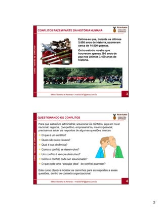 CONFLITOS FAZEM PARTE DA HISTÓRIA HUMANA


                                                                     Estima-se que, durante os últimos
                                                                     5.600 anos de história, ocorreram
                                                                     cerca de 14.500 guerras.
CURSO “GESTÃO DE CONFLITOS”




                                                                     Outro estudo mostra que
                                                                     houveram apenas 286 anos de
                                                                     paz nos últimos 3.400 anos de
                                                                     história.




                                        Milton Roberto de Almeida – mra030787@yahoo.com.br               3




                              QUESTIONANDO OS CONFLITOS

                              Para que saibamos administrar, solucionar os conflitos, seja em nível
                              nacional, regional, competitivo, empresarial ou mesmo pessoal,
                              precisamos saber as respostas de algumas questões básicas:
CURSO “GESTÃO DE CONFLITOS”




                               O que é um conflito?
                               Quais são suas causas?
                               Qual é sua dinâmica?
                               Como o conflito se desenvolve?
                               Um conflito é sempre destrutivo?
                               Como o conflito pode ser solucionado?
                               O que pode uma “solução ideal” do conflito acarretar?

                              Este curso objetiva mostrar os caminhos para as respostas a essas
                              questões, dentro do contexto organizacional.


                                        Milton Roberto de Almeida – mra030787@yahoo.com.br               4




                                                                                                             2
 