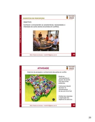EXERCÍCIO DE PERCEPÇÃO

                              OBJETIVO:
                              Conhecer e compreender as características, necessidades e
                              interesses de outros atores envolvidos em conflitos.
CURSO “GESTÃO DE CONFLITOS”




                                      Milton Roberto de Almeida – mra030787@yahoo.com.br                             45




                                                    ATIVIDADE
                                   Exercício de percepção e conhecimento das partes em conflito


                                                                                           Dividir os
CURSO “GESTÃO DE CONFLITOS”




                                                                                           ´participantes em
                                                                                           grupos, de acordo
                                                                                           com seus times
                                                                                           preferidos.

                                                                                           Cada grupo deverá
                                                                                           escrever 10
                                                                                           características ......
                                                                                           do seu pior time rival


                                                                                           Análise das respostas
                                                                                           e explicação dos
                                                                                           objetivos do exercício.



                                      Milton Roberto de Almeida – mra030787@yahoo.com.br                             46




                                                                                                                          23
 