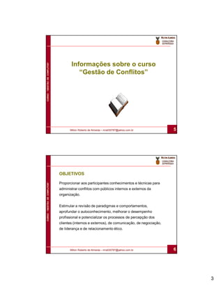 Informações sobre o curso
CURSO “GESTÃO DE CONFLITOS”




                                        “Gestão de Conflitos”




                                    Milton Roberto de Almeida – mra030787@yahoo.com.br         5




                              OBJETIVOS

                              Proporcionar aos participantes conhecimentos e técnicas para
CURSO “GESTÃO DE CONFLITOS”




                              administrar conflitos com públicos internos e externos da
                              organização.


                              Estimular a revisão de paradigmas e comportamentos,
                              aprofundar o autoconhecimento, melhorar o desempenho
                              profissional e potencializar os processos de percepção dos
                              clientes (internos e externos), de comunicação, de negociação,
                              de liderança e de relacionamento ético.




                                    Milton Roberto de Almeida – mra030787@yahoo.com.br         6




                                                                                                   3
 
