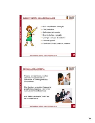 ELEMENTOS PARA A BOA COMUNICAÇÃO




                                                             Ouvir com interesse e atenção
CURSO “GESTÃO DE CONFLITOS”




                                                             Falar claramente
                                                             Confrontar criativamente
                                                             Recontextualizar a situação
                                                             Encorajar a solução do problema
                                                             Estimular opiniões
                                                             Construir acordos – votação e consenso




                                      Milton Roberto de Almeida – mra030787@yahoo.com.br              67




                              COMUNICAÇÃO AGRESSIVA



                               Pessoas com opiniões e posições
                               diferentes freqüentemente se
CURSO “GESTÃO DE CONFLITOS”




                               comunicam de forma agressiva ou
                               confrontando.


                               Elas discutem, tentando enfraquecer a
                               posição da outra pessoa e convencer
                               que suas opiniões são corretas.


                               Elas podem, geralmente, falar e agir
                               de forma a ameaçar.




                                      Milton Roberto de Almeida – mra030787@yahoo.com.br              68




                                                                                                           34
 