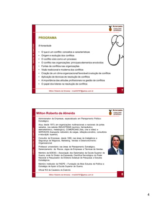 PROGRAMA
CURSO “GESTÃO DE CONFLITOS”




                               8 horas/aula

                               • O que é um conflito: conceitos e características
                               • Origem e evolução dos conflitos
                               • O conflito visto como um processo
                               • O conflito nas organizações: principais elementos envolvidos
                               • Fontes de conflitos nas organizações
                               • Visão tradicional e moderna dos conflitos
                               • Criação de um clima organizacional favorável à solução de conflitos
                               • Aplicação de técnicas de resolução de conflitos
                               • A importância das atitudes profissionais na gestão de conflitos
                               • O papel dos lideres na resolução de conflitos

                                          Milton Roberto de Almeida – mra030787@yahoo.com.br               7




                              Milton Roberto de Almeida
                               Administrador de Empresas, especializado em Planejamento Político-
                               Estratégico.
                               Atua, desde 1973, em organizações multinacionais e nacionais de portes
                               variados, nos setores INDUSTRIAIS (químico, farmacêutico,
CURSO “GESTÃO DE CONFLITOS”




                               eletroeletrônico, metalúrgico), COMERCIAIS (foto, cine e vídeo) e
                               SERVIÇOS (transporte rodoviário de cargas, refeição-convênio, consultoria
                               e educação superior).
                               Consultor de Empresas, desde 1990, nas áreas de Inteligência e
                               Segurança de Negócios, Marketing, Vendas e Desenvolvimento
                               Organizacional.
                               Professor universitário nas áreas de Planejamento Estratégico,
                               Gerenciamento de Riscos, Jogos de Empresas e Técnicas de Vendas.
                               Membro da ADESG – Associação dos Diplomados da Escola Superior de
                               Guerra, onde foi Diretor da Expressão Científica-Tecnológica do Poder
                               Nacional e Pesquisador da Diretoria Estadual de Pesquisas e Estudos
                               Estratégicos.
                               Membro instituidor da FAEPE – Fundação de Altos Estudos de Política e
                               Estratégia de Apoio à Escola Superior de Guerra.
                               Oficial R/2 de Cavalaria do Exército

                                          Milton Roberto de Almeida – mra030787@yahoo.com.br               8




                                                                                                               4
 