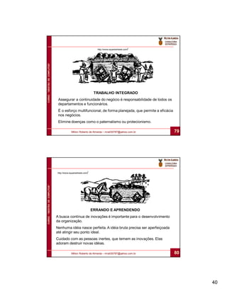 CURSO “GESTÃO DE CONFLITOS”                                    http://www.squarewheels.com/




                                                              TRABALHO INTEGRADO
                               Assegurar a continuidade do negócio é responsabilidade de todos os
                               departamentos e funcionários.
                               É o esforço multifuncional, de forma planejada, que permite a eficácia
                               nos negócios.
                               Elimine doenças como o paternalismo ou protecionismo.

                                          Milton Roberto de Almeida – mra030787@yahoo.com.br            79




                              http://www.squarewheels.com/
CURSO “GESTÃO DE CONFLITOS”




                                                             ERRANDO E APRENDENDO
                              A busca contínua de inovações é importante para o desenvolvimento
                              da organização.
                              Nenhuma idéia nasce perfeita. A idéia bruta precisa ser aperfeiçoada
                              até atingir seu ponto ideal.
                              Cuidado com as pessoas inertes, que temem as inovações. Elas
                              adoram destruir novas idéias.

                                          Milton Roberto de Almeida – mra030787@yahoo.com.br            80




                                                                                                             40
 