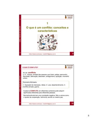 1
CURSO “GESTÃO DE CONFLITOS”




                                  O que é um conflito: conceitos e
                                          características




                                       Milton Roberto de Almeida – mra030787@yahoo.com.br         9




                              O QUE É CONFLITO?


                              do Lat. conflictu
                              s. m., choque, embate das pessoas que lutam; peleja; reencontro;
CURSO “GESTÃO DE CONFLITOS”




                              discussão; altercação; desordem; antagonismo; oposição; momento
                              crítico.

                              Dicionário Michaelis:
                              1. Oposição de interesses, idéias. 2. Luta, desentendimento. 3.
                              Conflito armado, guerra.

                              A palavra CONFLITO, em diferentes contextos pode adquirir
                              significados diferentes para diferentes pessoas.
                              Normalmente ela tem uma conotação negativa. Nós a vemos como
                              o oposto de cooperação, harmonia, acordo ou mesmo paz.



                                       Milton Roberto de Almeida – mra030787@yahoo.com.br        10




                                                                                                      5
 