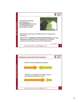 Conflito pode ser definido
                              como sendo uma
CURSO “GESTÃO DE CONFLITOS”




                              incompatibilidade entre duas
                              ou mais pessoas, grupos,
                              organizações ou países.




                               Mas também devemos ver o CONFLITO por um enfoque mais
                               construtivo:
                               CONFLITO é um fenômeno social multi-dimensional, que é parte
                               integrante da existência humana, essencial para o processo
                               evolutivo da humanidade e para a transformação social.
                                                                                           Fonte: International Alert


                                      Milton Roberto de Almeida – mra030787@yahoo.com.br                                11




                              DIFERENÇA ENTRE CONFLITO E VIOLÊNCIA



                                      Conflito: confronto equilibrado de poderes
CURSO “GESTÃO DE CONFLITOS”




                                      Violência: uma expressão do conflito, onde um
                                      ator impõe seu poder sobre o outro




                                      Milton Roberto de Almeida – mra030787@yahoo.com.br                                12




                                                                                                                             6
 