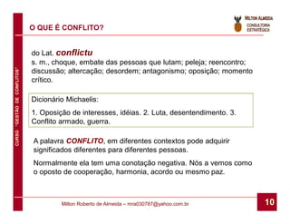 O QUE É CONFLITO?


                              do Lat. conflictu
                              s. m., choque, embate das pessoas que lutam; peleja; reencontro;
CURSO “GESTÃO DE CONFLITOS”




                              discussão; altercação; desordem; antagonismo; oposição; momento
                              crítico.

                              Dicionário Michaelis:
                              1. Oposição de interesses, idéias. 2. Luta, desentendimento. 3.
                              Conflito armado, guerra.

                              A palavra CONFLITO, em diferentes contextos pode adquirir
                              significados diferentes para diferentes pessoas.
                              Normalmente ela tem uma conotação negativa. Nós a vemos como
                              o oposto de cooperação, harmonia, acordo ou mesmo paz.



                                       Milton Roberto de Almeida – mra030787@yahoo.com.br        10
 