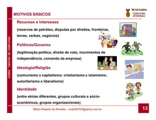 MOTIVOS BÁSICOS
                               Recursos e Interesses
                               (reservas de petróleo, disputas por direitos, fronteiras,
                               terras, verbas, negócios)
CURSO “GESTÃO DE CONFLITOS”




                               Políticos/Governo
                               (legitimação política, direito de voto, movimentos de
                               independência, comando da empresa)

                               Ideologia/Religião
                               (comunismo x capitalismo; cristianismo x islamismo;
                               autoritarismo x liberalismo)

                               Identidade
                               (entre etnias diferentes, grupos culturais e sócio-
                               econômicos, grupos organizacionais)
                                         Milton Roberto de Almeida – mra030787@yahoo.com.br   13
 