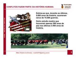 CONFLITOS FAZEM PARTE DA HISTÓRIA HUMANA


                                                                   Estima-se que, durante os últimos
                                                                   5.600 anos de história, ocorreram
                                                                   cerca de 14.500 guerras.
CURSO “GESTÃO DE CONFLITOS”




                                                                   Outro estudo mostra que
                                                                   houveram apenas 286 anos de
                                                                   paz nos últimos 3.400 anos de
                                                                   história.




                                      Milton Roberto de Almeida – mra030787@yahoo.com.br               3
 