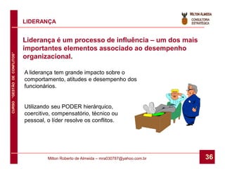 LIDERANÇA


                              Liderança é um processo de influência – um dos mais
                              importantes elementos associado ao desempenho
CURSO “GESTÃO DE CONFLITOS”




                              organizacional.

                              A liderança tem grande impacto sobre o
                              comportamento, atitudes e desempenho dos
                              funcionários.


                              Utilizando seu PODER hierárquico,
                              coercitivo, compensatório, técnico ou
                              pessoal, o líder resolve os conflitos.




                                       Milton Roberto de Almeida – mra030787@yahoo.com.br   36
 