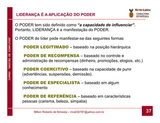 LIDERANÇA É A APLICAÇÃO DO PODER

                              O PODER tem sido definido como “a capacidade de influenciar”.
                              Portanto, LIDERANÇA é a manifestação do PODER.
CURSO “GESTÃO DE CONFLITOS”




                              O PODER do líder pode manifestar-se das seguintes formas

                                  PODER LEGITIMADO – baseado na posição hierárquica

                                  PODER DE RECOMPENSA – baseado no controle e
                                 administração de recompensas (dinheiro, promoções, elogios, etc.)

                                  PODER COERCITIVO – baseado na capacidade de punir
                                 (advertências, suspensões, demissão).

                                  PODER DE ESPECIALISTA – baseado em algum
                                 conhecimento

                                 PODER DE REFERÊNCIA – baseado em características
                                 pessoas (carisma, beleza, simpatia)

                                       Milton Roberto de Almeida – mra030787@yahoo.com.br            37
 