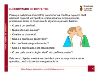 QUESTIONANDO OS CONFLITOS

                              Para que saibamos administrar, solucionar os conflitos, seja em nível
                              nacional, regional, competitivo, empresarial ou mesmo pessoal,
                              precisamos saber as respostas de algumas questões básicas:
CURSO “GESTÃO DE CONFLITOS”




                               O que é um conflito?
                               Quais são suas causas?
                               Qual é sua dinâmica?
                               Como o conflito se desenvolve?
                               Um conflito é sempre destrutivo?
                               Como o conflito pode ser solucionado?
                               O que pode uma “solução ideal” do conflito acarretar?

                              Este curso objetiva mostrar os caminhos para as respostas a essas
                              questões, dentro do contexto organizacional.


                                        Milton Roberto de Almeida – mra030787@yahoo.com.br            4
 