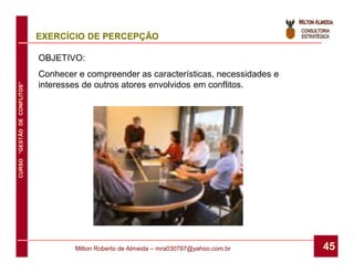 EXERCÍCIO DE PERCEPÇÃO

                              OBJETIVO:
                              Conhecer e compreender as características, necessidades e
                              interesses de outros atores envolvidos em conflitos.
CURSO “GESTÃO DE CONFLITOS”




                                      Milton Roberto de Almeida – mra030787@yahoo.com.br   45
 