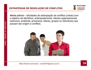 ESTRATÉGIAS DE RESOLUÇÃO DE CONFLITOS


                              Alerta prévio – atividades de antecipação de conflitos (crises) com
                              o objetivo de identificar, antecipadamente, fatores organizacionais
                              (estrutura, ambiente, processos, líderes, grupos ou indivíduos) que
CURSO “GESTÃO DE CONFLITOS”




                              possam dar origem a conflitos.




                                       Milton Roberto de Almeida – mra030787@yahoo.com.br           54
 