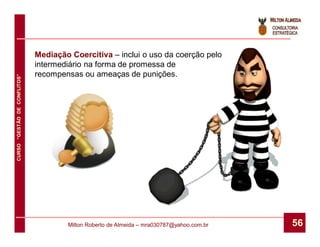 Mediação Coercitiva – inclui o uso da coerção pelo
                              intermediário na forma de promessa de
                              recompensas ou ameaças de punições.
CURSO “GESTÃO DE CONFLITOS”




                                      Milton Roberto de Almeida – mra030787@yahoo.com.br   56
 