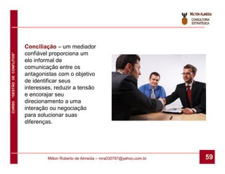 Conciliação – um mediador
                              confiável proporciona um
CURSO “GESTÃO DE CONFLITOS”




                              elo informal de
                              comunicação entre os
                              antagonistas com o objetivo
                              de identificar seus
                              interesses, reduzir a tensão
                              e encorajar seu
                              direcionamento a uma
                              interação ou negociação
                              para solucionar suas
                              diferenças.




                                       Milton Roberto de Almeida – mra030787@yahoo.com.br   59
 