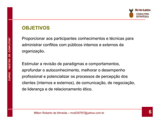 OBJETIVOS

                              Proporcionar aos participantes conhecimentos e técnicas para
CURSO “GESTÃO DE CONFLITOS”




                              administrar conflitos com públicos internos e externos da
                              organização.


                              Estimular a revisão de paradigmas e comportamentos,
                              aprofundar o autoconhecimento, melhorar o desempenho
                              profissional e potencializar os processos de percepção dos
                              clientes (internos e externos), de comunicação, de negociação,
                              de liderança e de relacionamento ético.




                                    Milton Roberto de Almeida – mra030787@yahoo.com.br         6
 