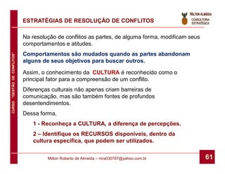 ESTRATÉGIAS DE RESOLUÇÃO DE CONFLITOS

                              Na resolução de conflitos as partes, de alguma forma, modificam seus
                              comportamentos e atitudes.
                              Comportamentos são mudados quando as partes abandonam
CURSO “GESTÃO DE CONFLITOS”




                              alguns de seus objetivos para buscar outros.

                              Assim, o conhecimento da CULTURA é reconhecido como o
                              principal fator para a compreensão de um conflito.
                              Diferenças culturais não apenas criam barreiras de
                              comunicação, mas são também fontes de profundos
                              desentendimentos.
                              Dessa forma,
                                 1 - Reconheça a CULTURA, a diferença de percepções.
                                 2 – Identifique os RECURSOS disponíveis, dentro da
                                 cultura específica, que podem ser utilizados.


                                       Milton Roberto de Almeida – mra030787@yahoo.com.br            61
 