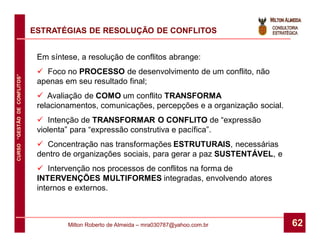 ESTRATÉGIAS DE RESOLUÇÃO DE CONFLITOS


                               Em síntese, a resolução de conflitos abrange:
                                Foco no PROCESSO de desenvolvimento de um conflito, não
CURSO “GESTÃO DE CONFLITOS”




                               apenas em seu resultado final;
                                Avaliação de COMO um conflito TRANSFORMA
                               relacionamentos, comunicações, percepções e a organização social.
                                Intenção de TRANSFORMAR O CONFLITO de “expressão
                               violenta” para “expressão construtiva e pacífica”.
                                Concentração nas transformações ESTRUTURAIS, necessárias
                               dentro de organizações sociais, para gerar a paz SUSTENTÁVEL, e
                                Intervenção nos processos de conflitos na forma de
                               INTERVENÇÕES MULTIFORMES integradas, envolvendo atores
                               internos e externos.



                                       Milton Roberto de Almeida – mra030787@yahoo.com.br          62
 