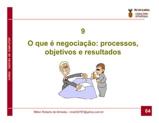 9
CURSO “GESTÃO DE CONFLITOS”




                              O que é negociação: processos,
                                  objetivos e resultados




                               Milton Roberto de Almeida – mra030787@yahoo.com.br   64
 