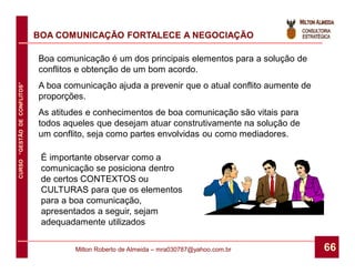 BOA COMUNICAÇÃO FORTALECE A NEGOCIAÇÃO

                              Boa comunicação é um dos principais elementos para a solução de
                              conflitos e obtenção de um bom acordo.
                              A boa comunicação ajuda a prevenir que o atual conflito aumente de
CURSO “GESTÃO DE CONFLITOS”




                              proporções.
                              As atitudes e conhecimentos de boa comunicação são vitais para
                              todos aqueles que desejam atuar construtivamente na solução de
                              um conflito, seja como partes envolvidas ou como mediadores.

                               É importante observar como a
                               comunicação se posiciona dentro
                               de certos CONTEXTOS ou
                               CULTURAS para que os elementos
                               para a boa comunicação,
                               apresentados a seguir, sejam
                               adequadamente utilizados

                                      Milton Roberto de Almeida – mra030787@yahoo.com.br           66
 