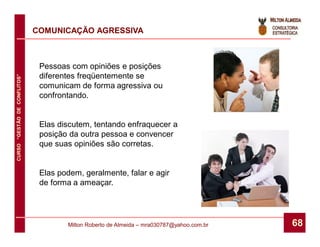 COMUNICAÇÃO AGRESSIVA



                               Pessoas com opiniões e posições
                               diferentes freqüentemente se
CURSO “GESTÃO DE CONFLITOS”




                               comunicam de forma agressiva ou
                               confrontando.


                               Elas discutem, tentando enfraquecer a
                               posição da outra pessoa e convencer
                               que suas opiniões são corretas.


                               Elas podem, geralmente, falar e agir
                               de forma a ameaçar.




                                      Milton Roberto de Almeida – mra030787@yahoo.com.br   68
 