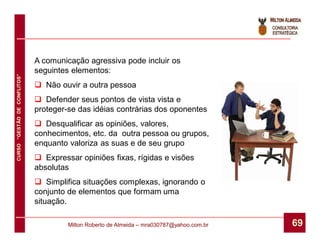 A comunicação agressiva pode incluir os
                              seguintes elementos:
CURSO “GESTÃO DE CONFLITOS”




                               Não ouvir a outra pessoa
                               Defender seus pontos de vista vista e
                              proteger-se das idéias contrárias dos oponentes
                               Desqualificar as opiniões, valores,
                              conhecimentos, etc. da outra pessoa ou grupos,
                              enquanto valoriza as suas e de seu grupo
                               Expressar opiniões fixas, rígidas e visões
                              absolutas
                               Simplifica situações complexas, ignorando o
                              conjunto de elementos que formam uma
                              situação.

                                       Milton Roberto de Almeida – mra030787@yahoo.com.br   69
 