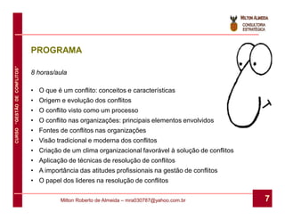 PROGRAMA
CURSO “GESTÃO DE CONFLITOS”




                              8 horas/aula

                              • O que é um conflito: conceitos e características
                              • Origem e evolução dos conflitos
                              • O conflito visto como um processo
                              • O conflito nas organizações: principais elementos envolvidos
                              • Fontes de conflitos nas organizações
                              • Visão tradicional e moderna dos conflitos
                              • Criação de um clima organizacional favorável à solução de conflitos
                              • Aplicação de técnicas de resolução de conflitos
                              • A importância das atitudes profissionais na gestão de conflitos
                              • O papel dos lideres na resolução de conflitos

                                        Milton Roberto de Almeida – mra030787@yahoo.com.br            7
 