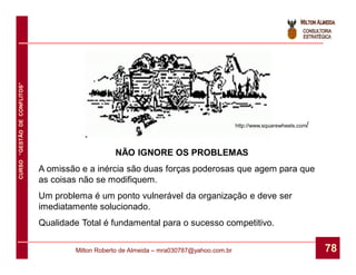CURSO “GESTÃO DE CONFLITOS”




                                                                                           http://www.squarewheels.com/




                                                  NÃO IGNORE OS PROBLEMAS
                              A omissão e a inércia são duas forças poderosas que agem para que
                              as coisas não se modifiquem.
                              Um problema é um ponto vulnerável da organização e deve ser
                              imediatamente solucionado.
                              Qualidade Total é fundamental para o sucesso competitivo.

                                      Milton Roberto de Almeida – mra030787@yahoo.com.br                                  78
 