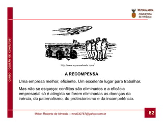 CURSO “GESTÃO DE CONFLITOS”




                                                        http://www.squarewheels.com/


                                                           A RECOMPENSA
                              Uma empresa melhor, eficiente. Um excelente lugar para trabalhar.
                              Mas não se esqueça: conflitos são eliminados e a eficácia
                              empresarial só é atingida se forem eliminadas as doenças da
                              inércia, do paternalismo, do protecionismo e da incompetência.


                                      Milton Roberto de Almeida – mra030787@yahoo.com.br          82
 