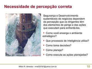 Segurança e Desenvolvimento sustentáveis de negócios dependem da percepção que os dirigentes têm dos elementos de perigo e das ações que executam para enfrentá-los. Como você enxerga o ambiente estratégico? Que processos de Inteligência utiliza? Como toma decisões? Como planeja? Como executa as ações planejadas? Necessidade de percepção correta 