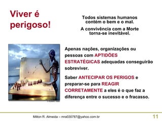 Apenas nações, organizações ou pessoas com   APTIDÕES ESTRATÉGICAS   adequadas conseguirão sobreviver. Saber  ANTECIPAR OS PERIGOS  e preparar-se para  REAGIR CORRETAMENTE  a eles é o que faz a diferença entre o sucesso e o fracasso. Todos sistemas humanos contém o bem e o mal. A convivência com a Morte torna-se inevitável. Viver é perigoso! 