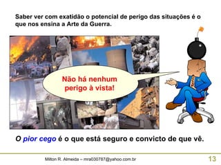 Saber ver com exatidão o potencial de perigo das situações é o que nos ensina a Arte da Guerra. O   pior cego   é o que está seguro e convicto de que vê. Não há nenhum perigo à vista! 