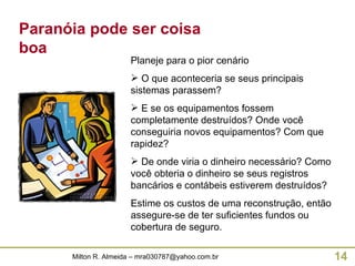 Paranóia pode ser coisa boa Planeje para o pior cenário O que aconteceria se seus principais sistemas parassem? E se os equipamentos fossem completamente destruídos? Onde você conseguiria novos equipamentos? Com que rapidez? De onde viria o dinheiro necessário? Como você obteria o dinheiro se seus registros bancários e contábeis estiverem destruídos? Estime os custos de uma reconstrução, então assegure-se de ter suficientes fundos ou cobertura de seguro. 