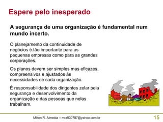 Espere pelo inesperado O planejamento da continuidade de negócios é tão importante para as pequenas empresas como para as grandes corporações. Os planos devem ser simples mas eficazes, compreensivos e ajustados às necessidades de cada organização. É responsabilidade dos dirigentes zelar pela segurança e desenvolvimento da organização e das pessoas que nelas trabalham. A segurança de uma organização é fundamental num mundo incerto. 