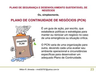 PLANO DE SEGURANÇA E DESENVOLVIMENTO SUSTENTÁVEL DE NEGÓCIOS Ou, simplesmente, PLANO DE CONTINUIDADE DE NEGÓCIOS (PCN) É um guia de ação, por escrito, que estabelece políticas e estratégias para manter ou reiniciar um negócio no caso de uma emergência ou situação crítica.  O PCN varia de uma organização para outra, devendo cada uma avaliar seu ambiente operacional e circunstâncias específicas para desenvolver um adequado Plano de Continuidade. 