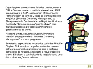 Organizações baseadas nos Estados Unidos, como a DRII – Disaster research Institute International; ASIS International e a ACP – Association of Contingency Planners usam os termos Gestão de Continuidade de Negócios (Business Continuity Management) ou Planejamento de Continuidade de Negócios (Business Continuity Planning) como o “guarda-chuva” para múltiplas funções e processos abrangendo o gerenciamento de crises. No Reino Unido, o Business Continuity Institute também emprega o termo “Business Continuity Management” em seus programas. Entretanto, especialistas renomados como Ian Mitroff e Stephan Fink enfatizam a gerência de crise como a estrutura e condições unificadores para a proteção estratégica do negócio, a resposta e recuperação de crises. E incluem a continuidade do negócio como uma das muitas funções suportadas.  