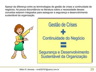 Apesar da diferença entre as terminologias de gestão de crises e continuidade de negócios, há pouca discordância na literatura sobre a necessidade desses conceitos estarem integrados para assegurar a segurança e desenvolvimento sustentável da organização.  Gestão de Crises + Continuidade do Negócio = Segurança e Desenvolvimento Sustentável da Organização 
